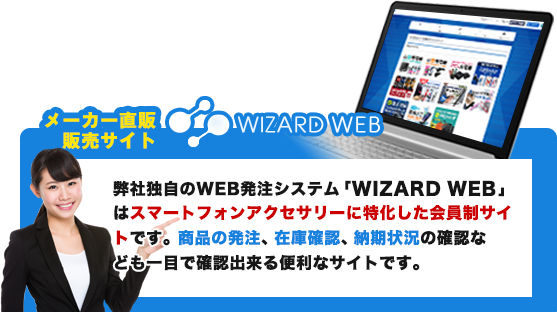 ウィザードウェブとは？弊社独自のWEB発注システム「WIZARD WEB 」はスマートフォンアクセサリーに特化した会員制サイトです。商品の発注、在庫確認、納期状況の確認な
ども一目で確認出来る便利なサイトです。