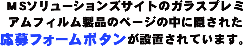 MSソリューションズサイトのガラスプレミアムフィルム製品のページの中に隠された応募フォームボタンが設置されています。